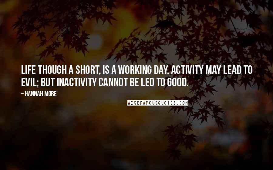 Hannah More Quotes: Life though a short, is a working day. Activity may lead to evil; but inactivity cannot be led to good.