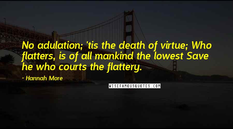 Hannah More Quotes: No adulation; 'tis the death of virtue; Who flatters, is of all mankind the lowest Save he who courts the flattery.