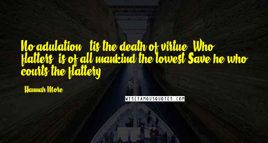 Hannah More Quotes: No adulation; 'tis the death of virtue; Who flatters, is of all mankind the lowest Save he who courts the flattery.