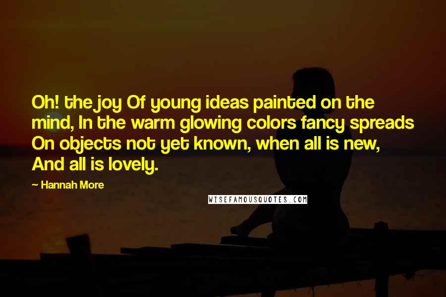 Hannah More Quotes: Oh! the joy Of young ideas painted on the mind, In the warm glowing colors fancy spreads On objects not yet known, when all is new, And all is lovely.