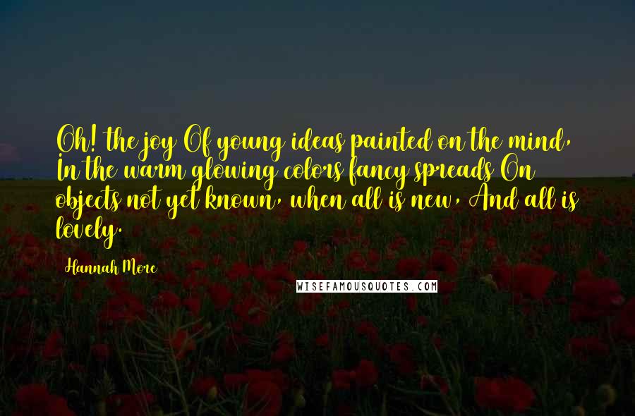 Hannah More Quotes: Oh! the joy Of young ideas painted on the mind, In the warm glowing colors fancy spreads On objects not yet known, when all is new, And all is lovely.