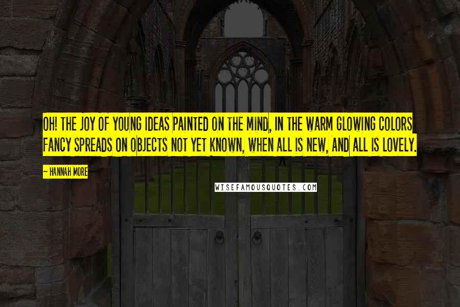 Hannah More Quotes: Oh! the joy Of young ideas painted on the mind, In the warm glowing colors fancy spreads On objects not yet known, when all is new, And all is lovely.