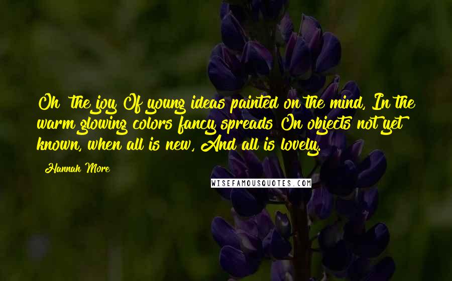 Hannah More Quotes: Oh! the joy Of young ideas painted on the mind, In the warm glowing colors fancy spreads On objects not yet known, when all is new, And all is lovely.