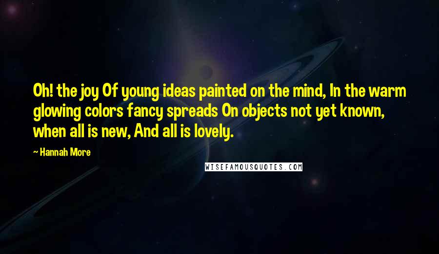 Hannah More Quotes: Oh! the joy Of young ideas painted on the mind, In the warm glowing colors fancy spreads On objects not yet known, when all is new, And all is lovely.