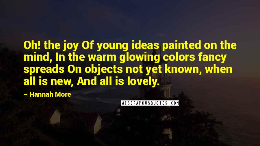 Hannah More Quotes: Oh! the joy Of young ideas painted on the mind, In the warm glowing colors fancy spreads On objects not yet known, when all is new, And all is lovely.