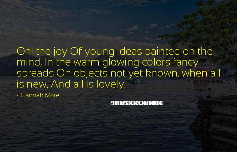 Hannah More Quotes: Oh! the joy Of young ideas painted on the mind, In the warm glowing colors fancy spreads On objects not yet known, when all is new, And all is lovely.