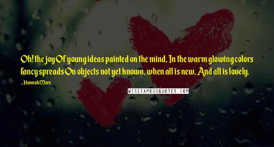 Hannah More Quotes: Oh! the joy Of young ideas painted on the mind, In the warm glowing colors fancy spreads On objects not yet known, when all is new, And all is lovely.