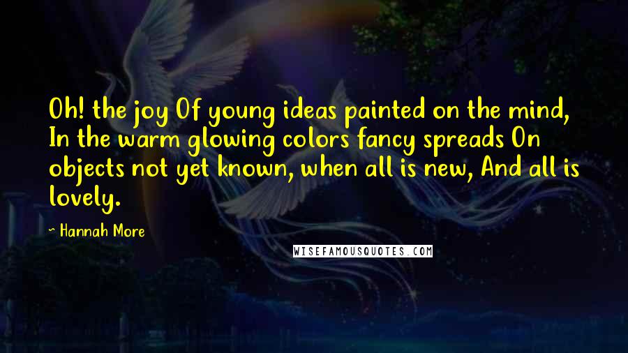 Hannah More Quotes: Oh! the joy Of young ideas painted on the mind, In the warm glowing colors fancy spreads On objects not yet known, when all is new, And all is lovely.