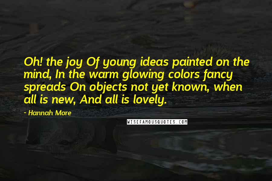 Hannah More Quotes: Oh! the joy Of young ideas painted on the mind, In the warm glowing colors fancy spreads On objects not yet known, when all is new, And all is lovely.