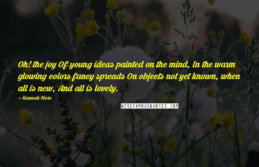 Hannah More Quotes: Oh! the joy Of young ideas painted on the mind, In the warm glowing colors fancy spreads On objects not yet known, when all is new, And all is lovely.