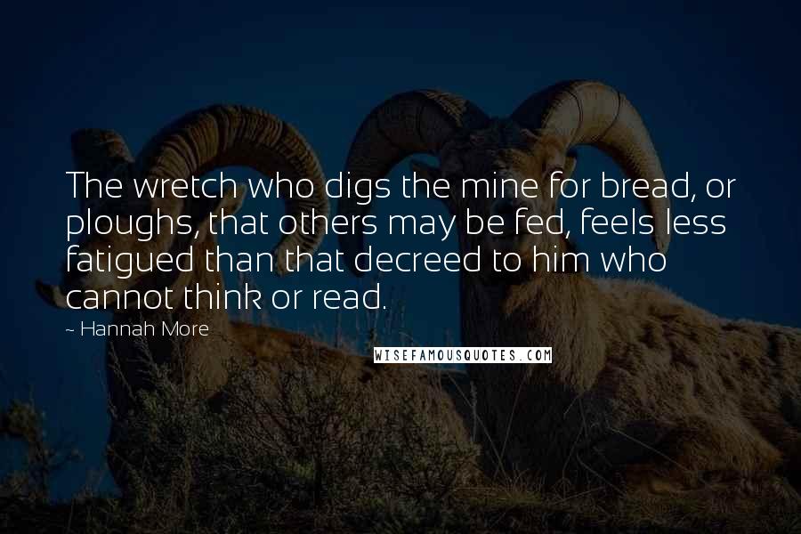 Hannah More Quotes: The wretch who digs the mine for bread, or ploughs, that others may be fed, feels less fatigued than that decreed to him who cannot think or read.