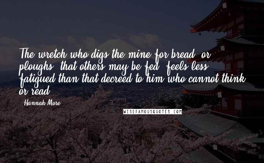 Hannah More Quotes: The wretch who digs the mine for bread, or ploughs, that others may be fed, feels less fatigued than that decreed to him who cannot think or read.