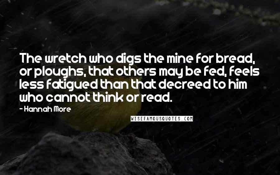 Hannah More Quotes: The wretch who digs the mine for bread, or ploughs, that others may be fed, feels less fatigued than that decreed to him who cannot think or read.