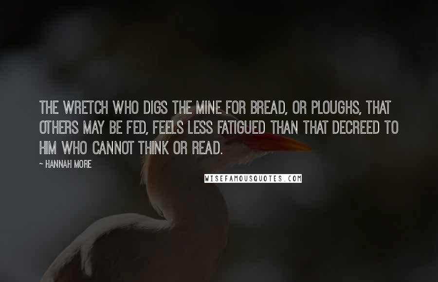 Hannah More Quotes: The wretch who digs the mine for bread, or ploughs, that others may be fed, feels less fatigued than that decreed to him who cannot think or read.
