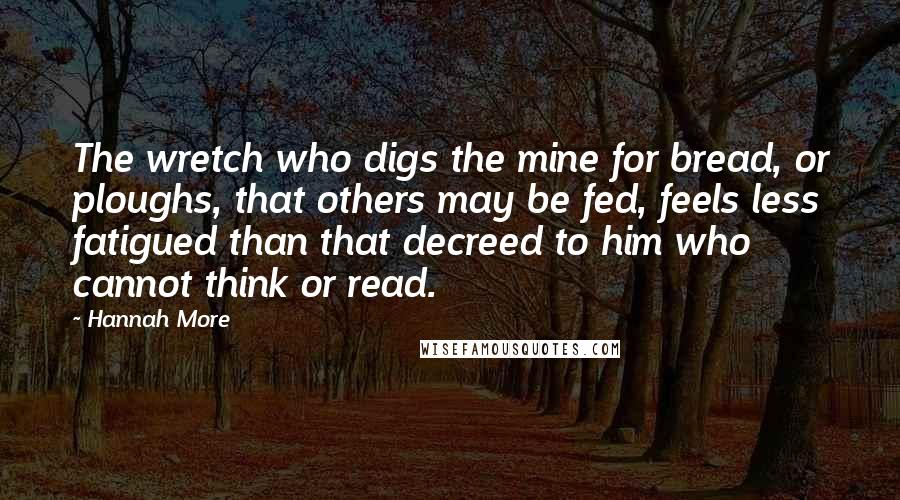 Hannah More Quotes: The wretch who digs the mine for bread, or ploughs, that others may be fed, feels less fatigued than that decreed to him who cannot think or read.