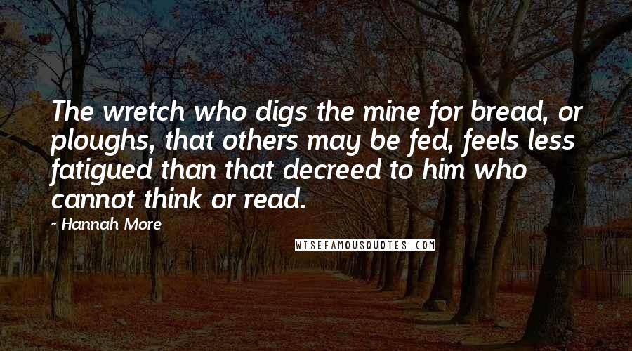 Hannah More Quotes: The wretch who digs the mine for bread, or ploughs, that others may be fed, feels less fatigued than that decreed to him who cannot think or read.