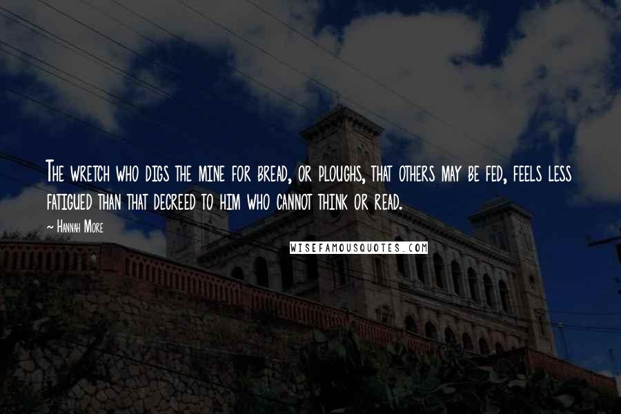 Hannah More Quotes: The wretch who digs the mine for bread, or ploughs, that others may be fed, feels less fatigued than that decreed to him who cannot think or read.