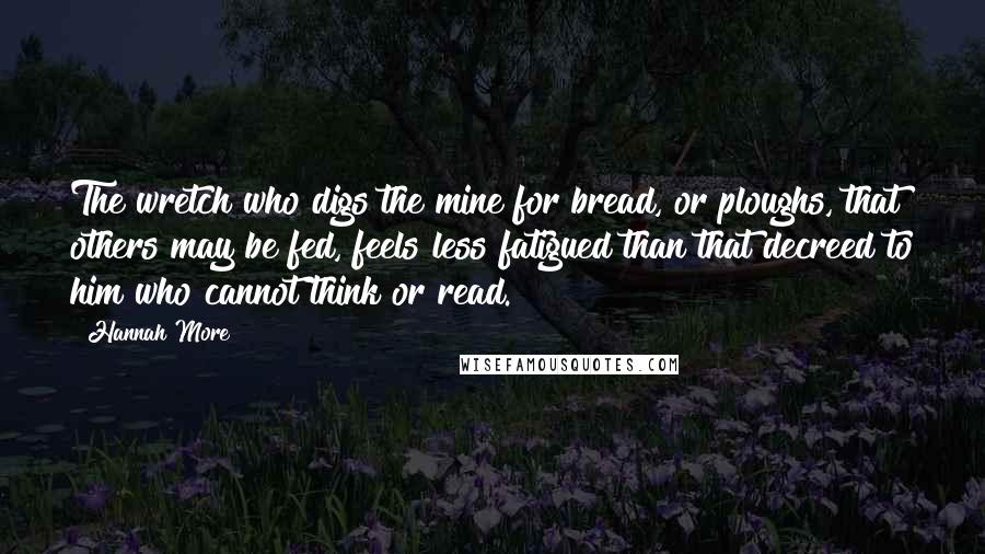 Hannah More Quotes: The wretch who digs the mine for bread, or ploughs, that others may be fed, feels less fatigued than that decreed to him who cannot think or read.