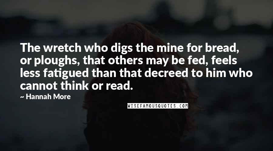 Hannah More Quotes: The wretch who digs the mine for bread, or ploughs, that others may be fed, feels less fatigued than that decreed to him who cannot think or read.