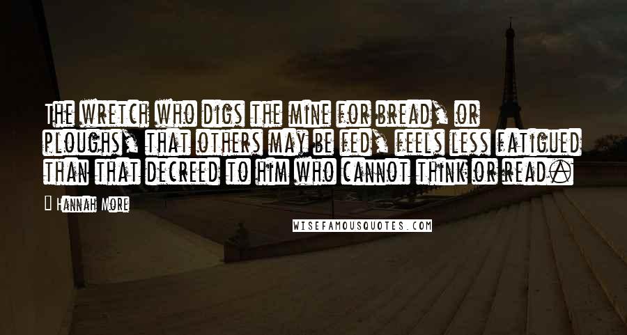 Hannah More Quotes: The wretch who digs the mine for bread, or ploughs, that others may be fed, feels less fatigued than that decreed to him who cannot think or read.