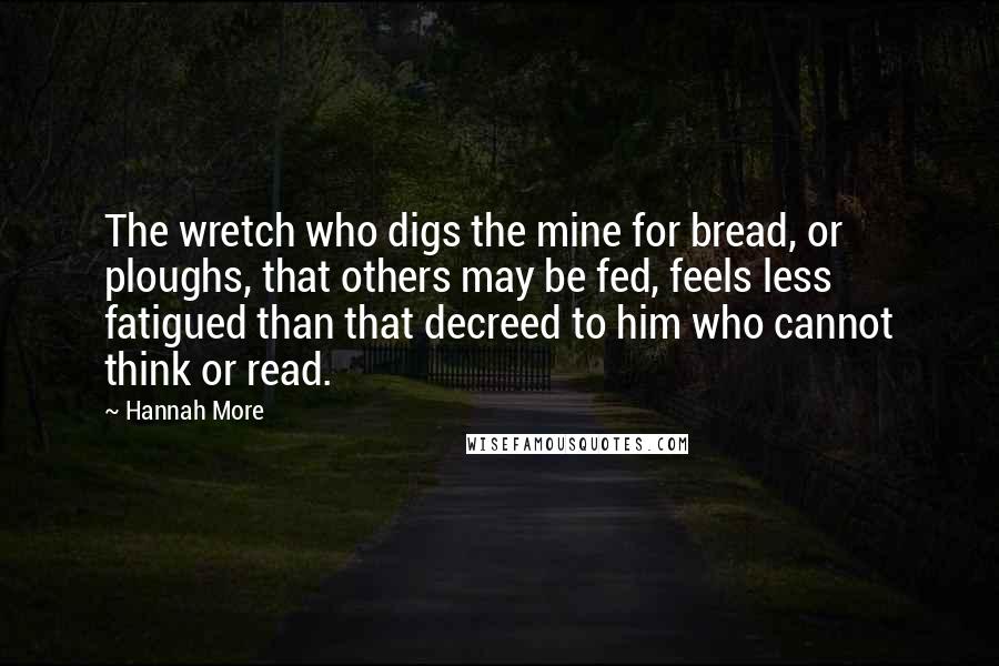 Hannah More Quotes: The wretch who digs the mine for bread, or ploughs, that others may be fed, feels less fatigued than that decreed to him who cannot think or read.