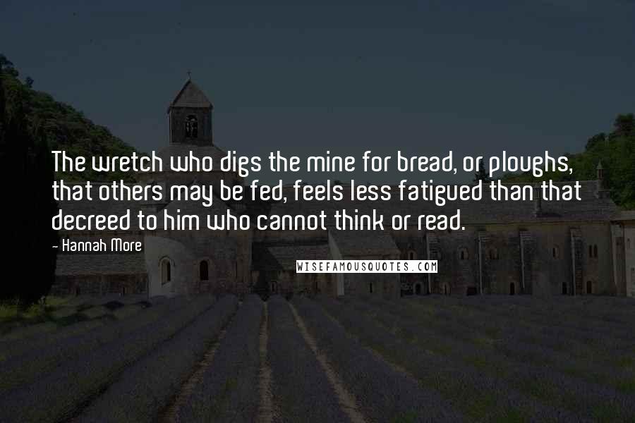 Hannah More Quotes: The wretch who digs the mine for bread, or ploughs, that others may be fed, feels less fatigued than that decreed to him who cannot think or read.