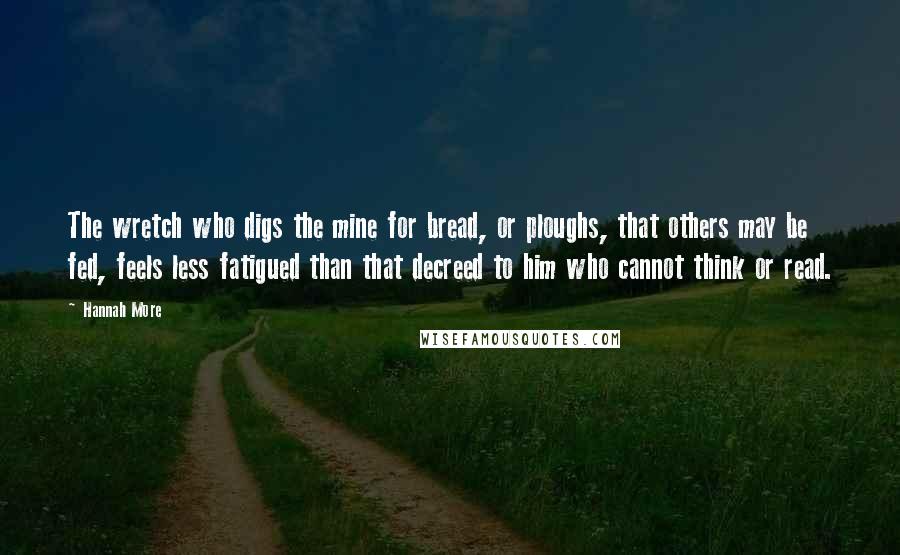 Hannah More Quotes: The wretch who digs the mine for bread, or ploughs, that others may be fed, feels less fatigued than that decreed to him who cannot think or read.