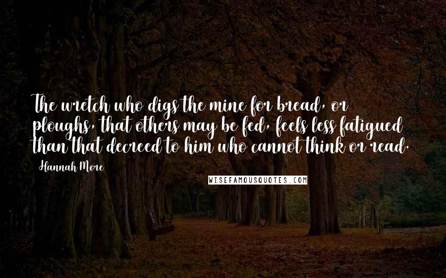 Hannah More Quotes: The wretch who digs the mine for bread, or ploughs, that others may be fed, feels less fatigued than that decreed to him who cannot think or read.