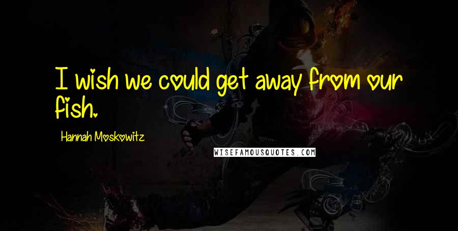 Hannah Moskowitz Quotes: I wish we could get away from our fish.