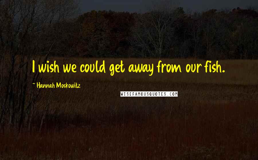 Hannah Moskowitz Quotes: I wish we could get away from our fish.