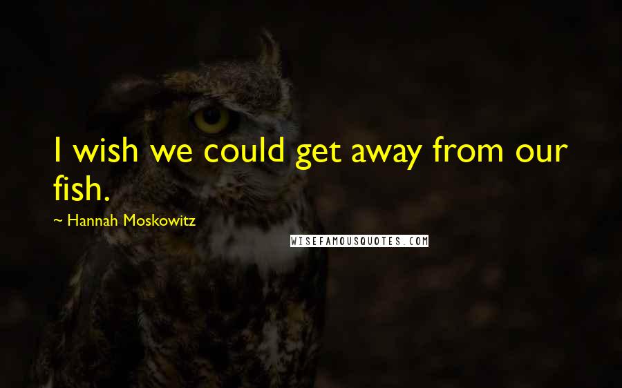 Hannah Moskowitz Quotes: I wish we could get away from our fish.