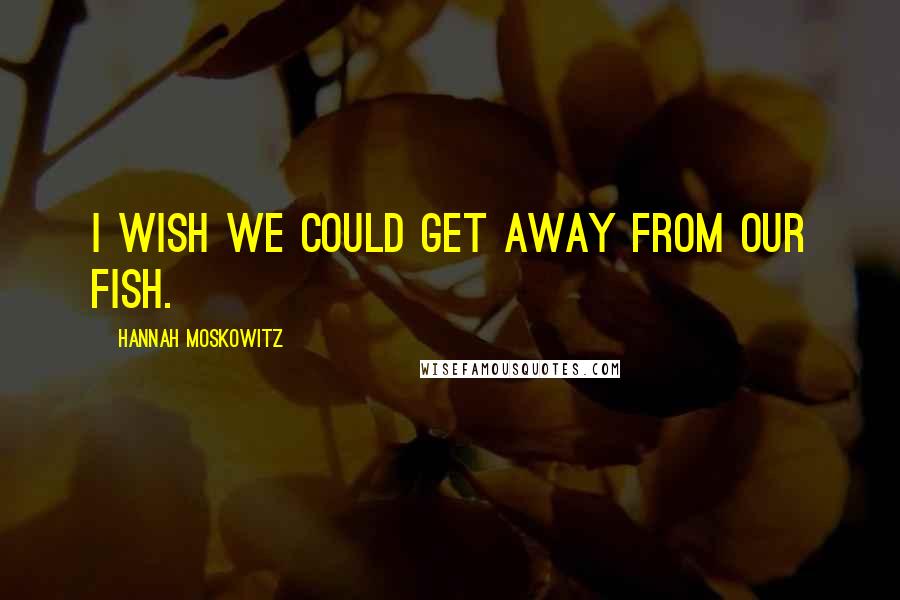 Hannah Moskowitz Quotes: I wish we could get away from our fish.