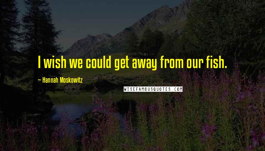 Hannah Moskowitz Quotes: I wish we could get away from our fish.