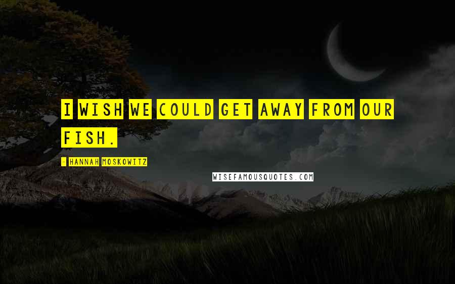 Hannah Moskowitz Quotes: I wish we could get away from our fish.