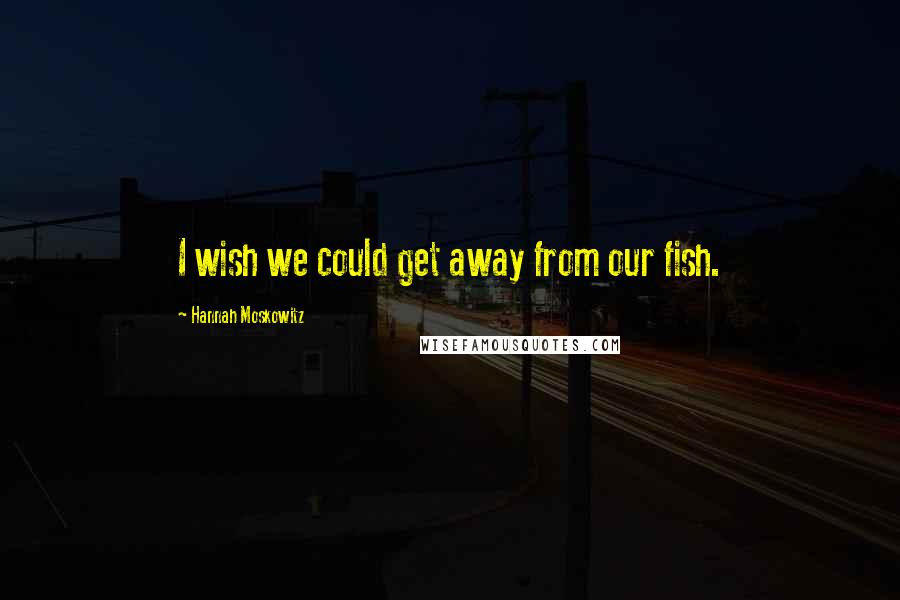 Hannah Moskowitz Quotes: I wish we could get away from our fish.