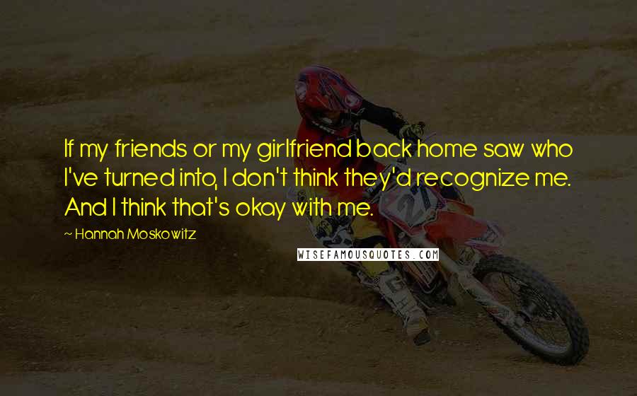 Hannah Moskowitz Quotes: If my friends or my girlfriend back home saw who I've turned into, I don't think they'd recognize me. And I think that's okay with me.