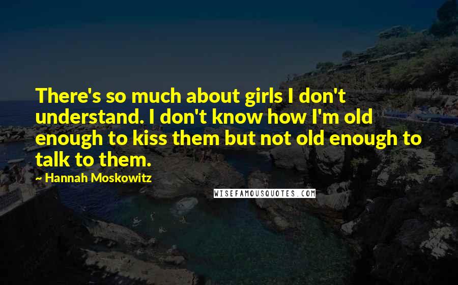 Hannah Moskowitz Quotes: There's so much about girls I don't understand. I don't know how I'm old enough to kiss them but not old enough to talk to them.