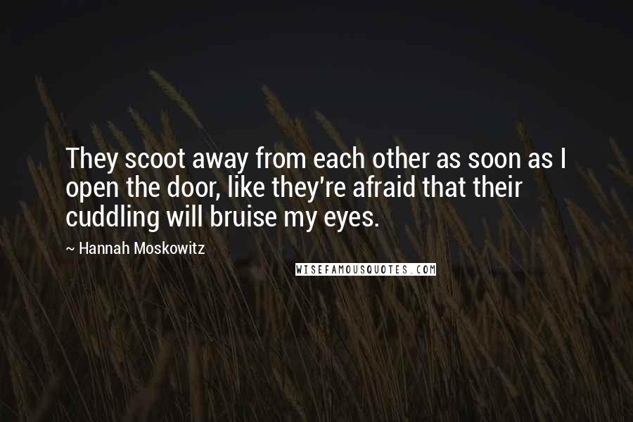 Hannah Moskowitz Quotes: They scoot away from each other as soon as I open the door, like they're afraid that their cuddling will bruise my eyes.