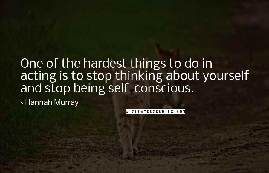 Hannah Murray Quotes: One of the hardest things to do in acting is to stop thinking about yourself and stop being self-conscious.