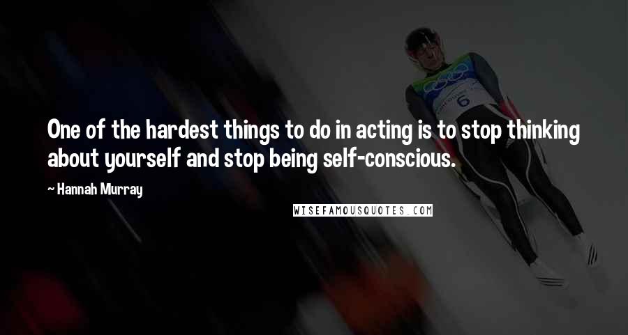 Hannah Murray Quotes: One of the hardest things to do in acting is to stop thinking about yourself and stop being self-conscious.