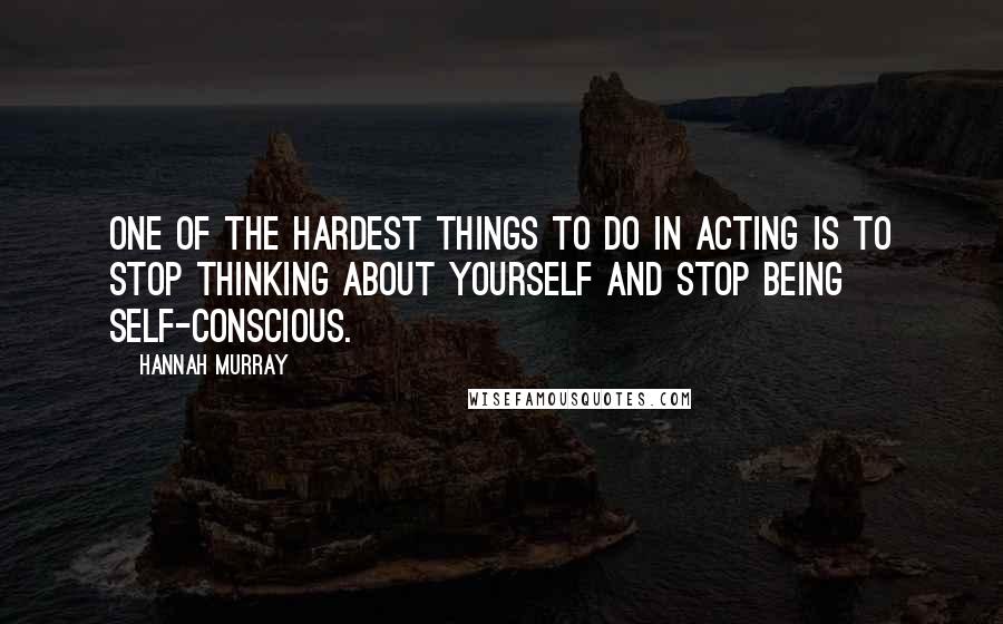 Hannah Murray Quotes: One of the hardest things to do in acting is to stop thinking about yourself and stop being self-conscious.