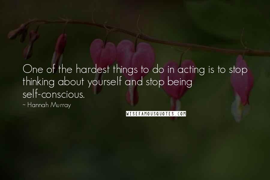 Hannah Murray Quotes: One of the hardest things to do in acting is to stop thinking about yourself and stop being self-conscious.