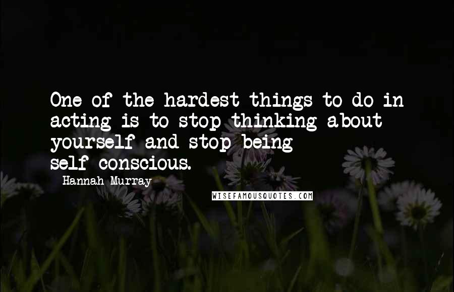 Hannah Murray Quotes: One of the hardest things to do in acting is to stop thinking about yourself and stop being self-conscious.