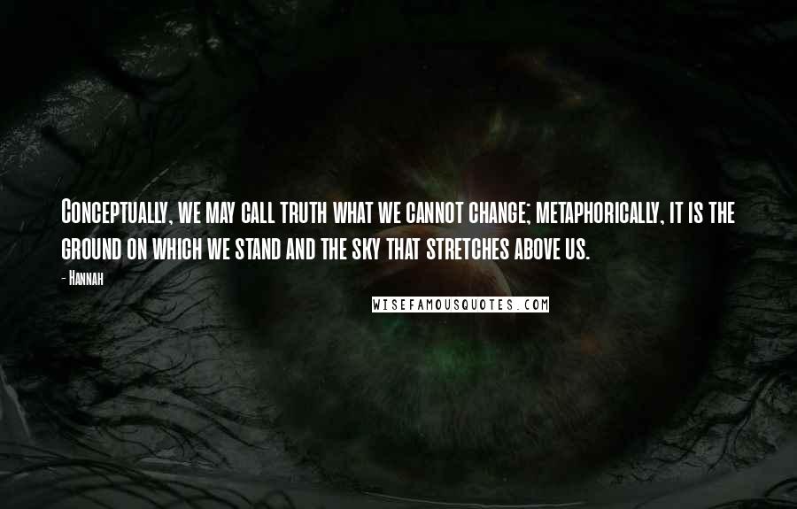 Hannah Quotes: Conceptually, we may call truth what we cannot change; metaphorically, it is the ground on which we stand and the sky that stretches above us.