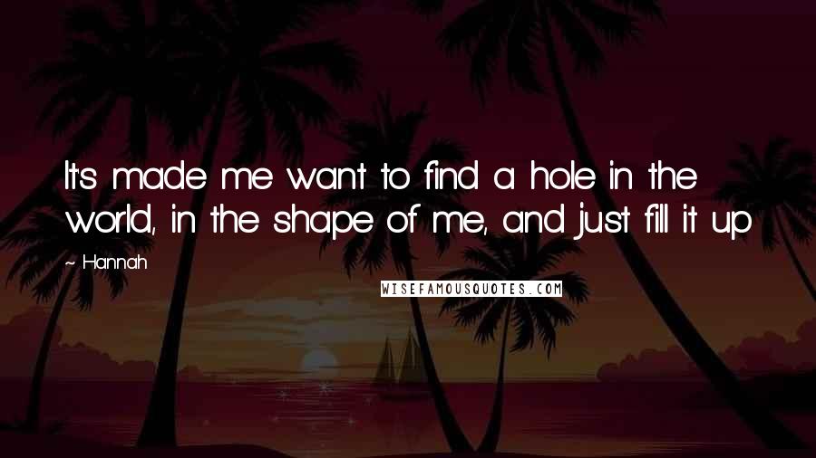 Hannah Quotes: It's made me want to find a hole in the world, in the shape of me, and just fill it up