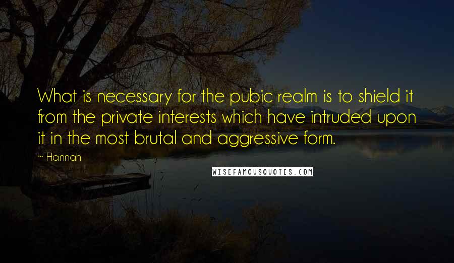 Hannah Quotes: What is necessary for the pubic realm is to shield it from the private interests which have intruded upon it in the most brutal and aggressive form.