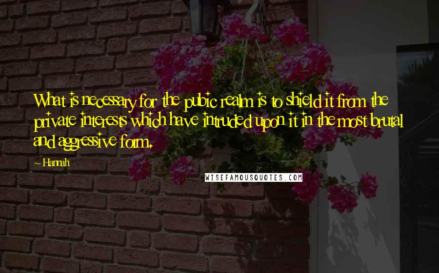 Hannah Quotes: What is necessary for the pubic realm is to shield it from the private interests which have intruded upon it in the most brutal and aggressive form.