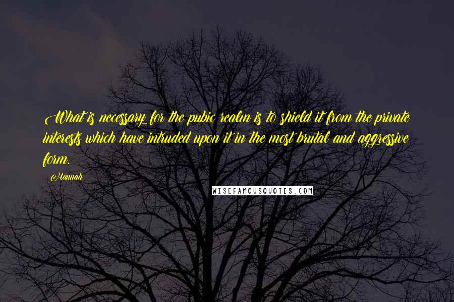 Hannah Quotes: What is necessary for the pubic realm is to shield it from the private interests which have intruded upon it in the most brutal and aggressive form.