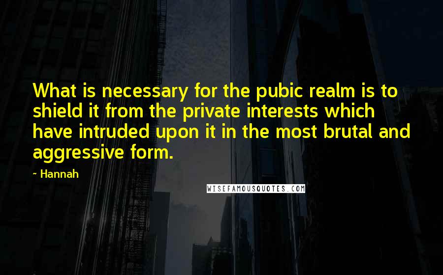 Hannah Quotes: What is necessary for the pubic realm is to shield it from the private interests which have intruded upon it in the most brutal and aggressive form.