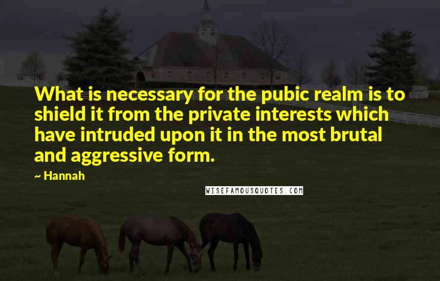 Hannah Quotes: What is necessary for the pubic realm is to shield it from the private interests which have intruded upon it in the most brutal and aggressive form.